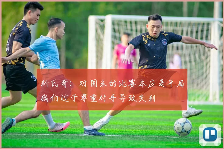 科瓦奇：对国米的比赛本应是平局我们过于尊重对手导致失利