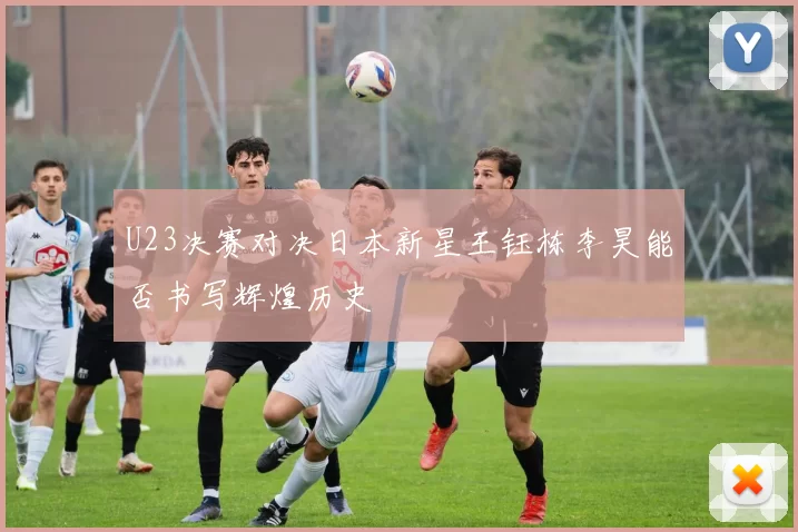 U23决赛对决日本新星王钰栋李昊能否书写辉煌历史