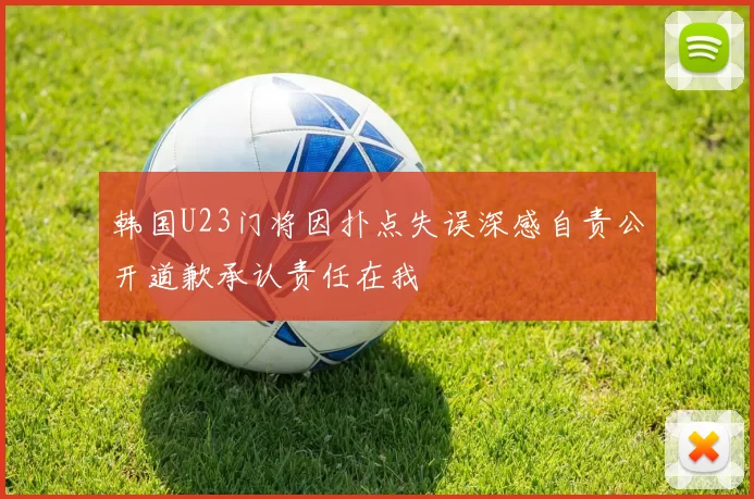 韩国U23门将因扑点失误深感自责公开道歉承认责任在我