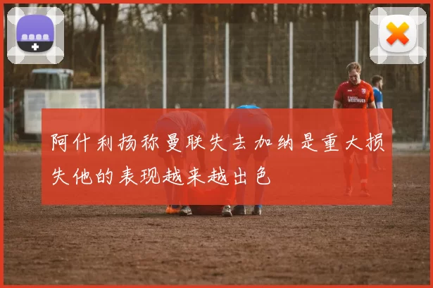 阿什利扬称曼联失去加纳是重大损失他的表现越来越出色