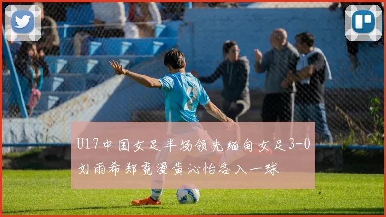 U17中国女足半场领先缅甸女足3-0刘雨希郑霓漫黄沁怡各入一球