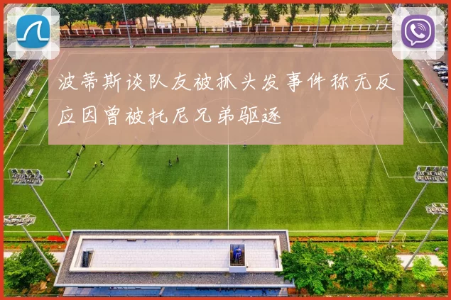 波蒂斯谈队友被抓头发事件称无反应因曾被托尼兄弟驱逐