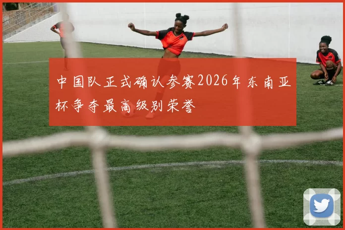 中国队正式确认参赛2026年东南亚杯争夺最高级别荣誉