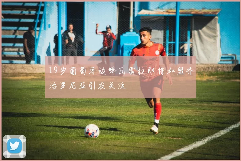 19岁葡萄牙边锋瓦雷拉即将加盟乔治罗尼亚引发关注